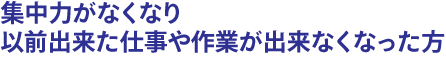 集中力がなくなり以前出来た仕事や作業が出来なくなった方