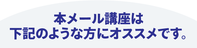 本メール講座は下記のような方にオススメです。